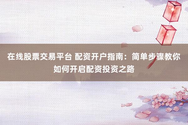 在线股票交易平台 配资开户指南：简单步骤教你如何开启配资投资之路