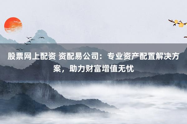 股票网上配资 资配易公司：专业资产配置解决方案，助力财富增值无忧