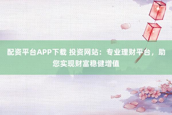 配资平台APP下载 投资网站：专业理财平台，助您实现财富稳健增值