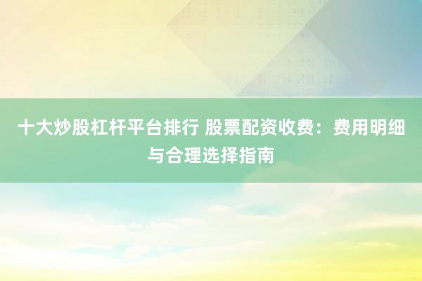 十大炒股杠杆平台排行 股票配资收费：费用明细与合理选择指南