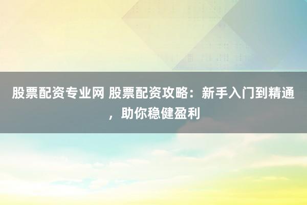 股票配资专业网 股票配资攻略：新手入门到精通，助你稳健盈利