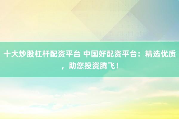十大炒股杠杆配资平台 中国好配资平台：精选优质，助您投资腾飞！