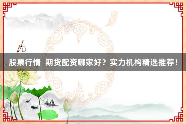 股票行情  期货配资哪家好？实力机构精选推荐！
