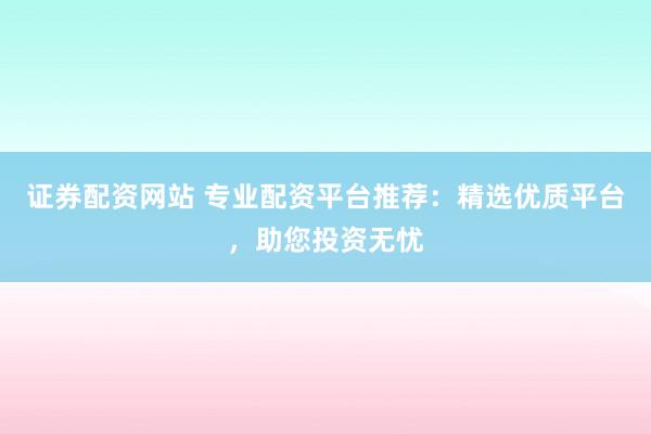 证券配资网站 专业配资平台推荐：精选优质平台，助您投资无忧