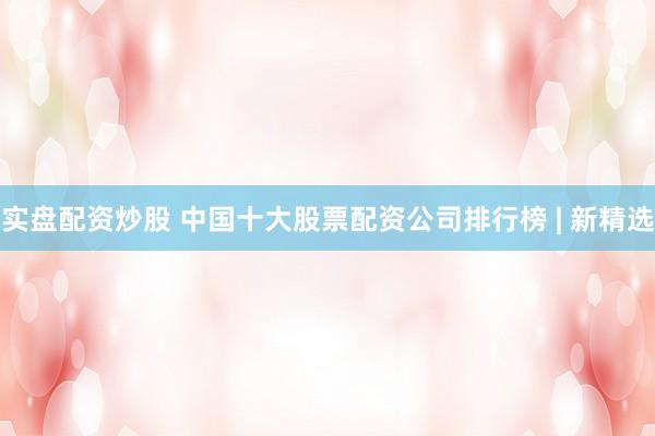 实盘配资炒股 中国十大股票配资公司排行榜 | 新精选