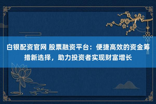 白银配资官网 股票融资平台：便捷高效的资金筹措新选择，助力投资者实现财富增长