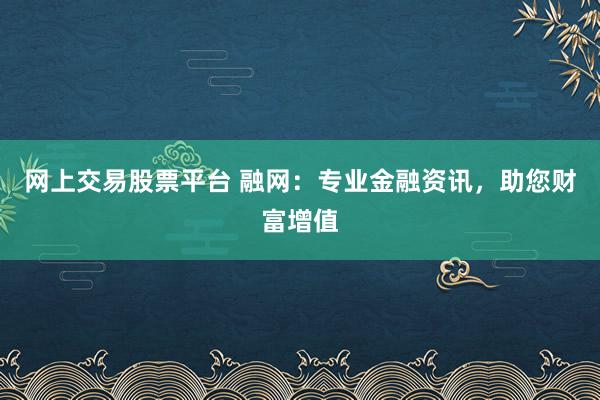 网上交易股票平台 融网：专业金融资讯，助您财富增值