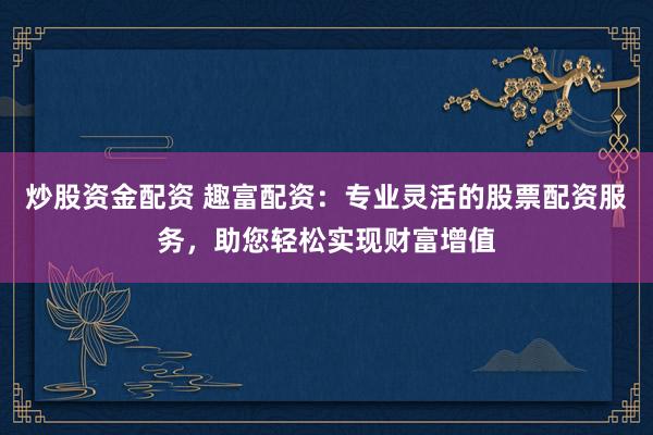 炒股资金配资 趣富配资：专业灵活的股票配资服务，助您轻松实现财富增值
