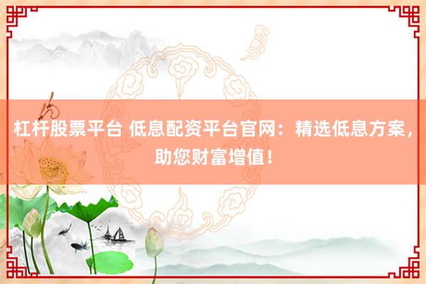 杠杆股票平台 低息配资平台官网：精选低息方案，助您财富增值！