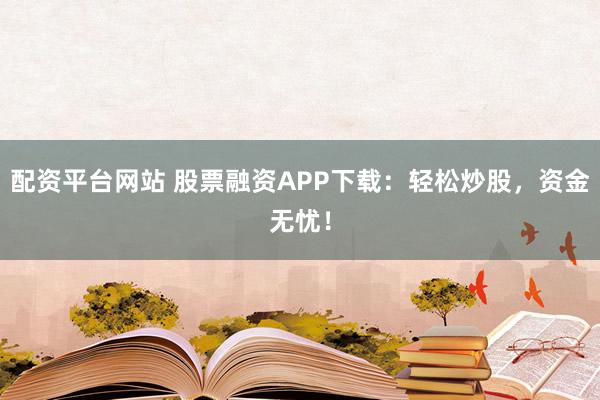配资平台网站 股票融资APP下载：轻松炒股，资金无忧！