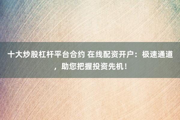 十大炒股杠杆平台合约 在线配资开户：极速通道，助您把握投资先机！