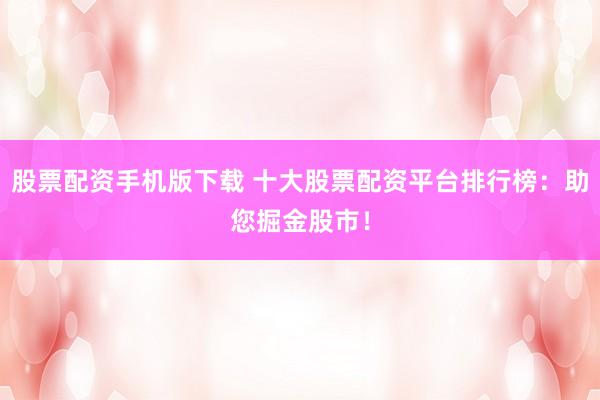 股票配资手机版下载 十大股票配资平台排行榜：助您掘金股市！