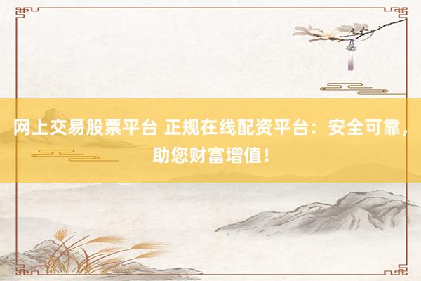 网上交易股票平台 正规在线配资平台：安全可靠，助您财富增值！