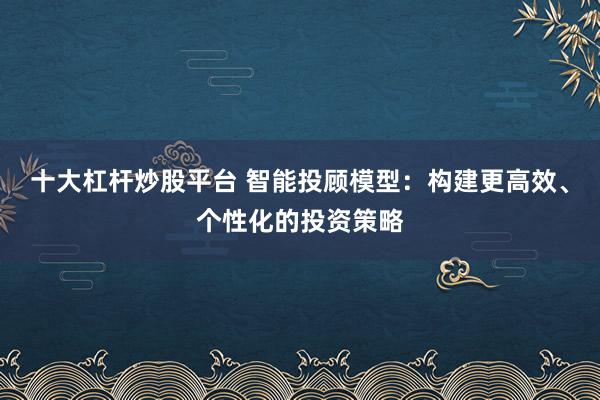 十大杠杆炒股平台 智能投顾模型：构建更高效、个性化的投资策略