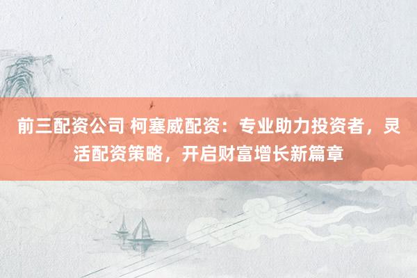 前三配资公司 柯塞威配资：专业助力投资者，灵活配资策略，开启财富增长新篇章