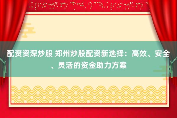 配资资深炒股 郑州炒股配资新选择：高效、安全、灵活的资金助力方案