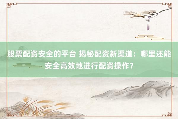 股票配资安全的平台 揭秘配资新渠道：哪里还能安全高效地进行配资操作？
