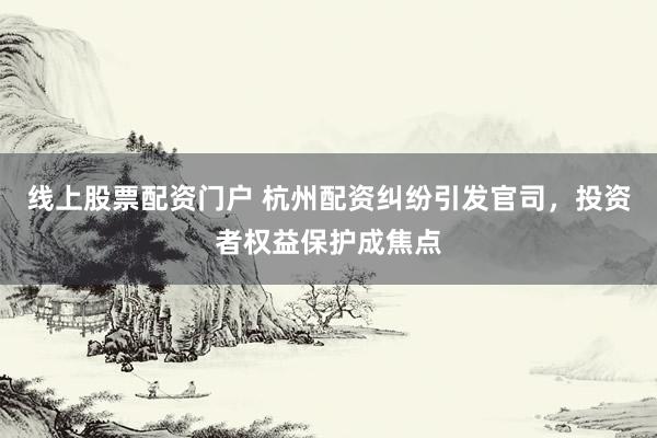 线上股票配资门户 杭州配资纠纷引发官司，投资者权益保护成焦点