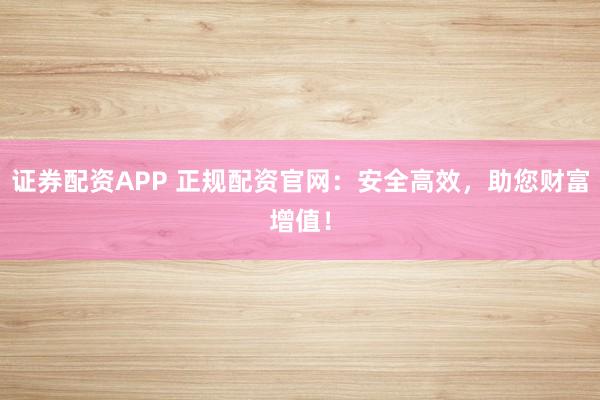 证券配资APP 正规配资官网：安全高效，助您财富增值！