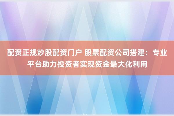 配资正规炒股配资门户 股票配资公司搭建：专业平台助力投资者实现资金最大化利用