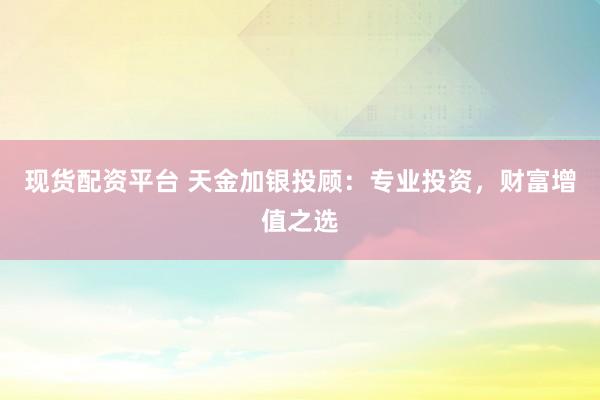 现货配资平台 天金加银投顾：专业投资，财富增值之选