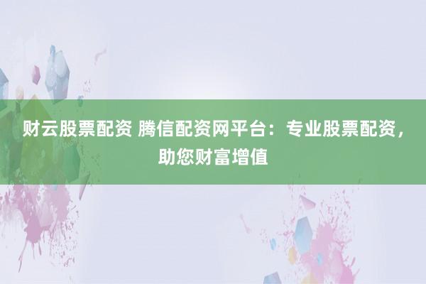 财云股票配资 腾信配资网平台：专业股票配资，助您财富增值