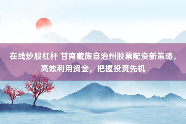 在线炒股杠杆 甘南藏族自治州股票配资新策略，高效利用资金，把握投资先机