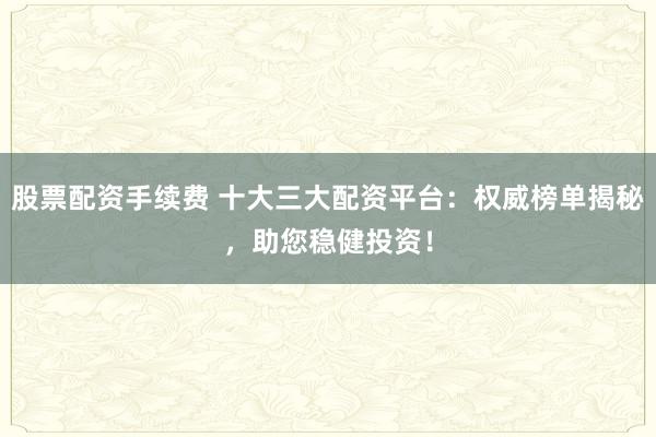 股票配资手续费 十大三大配资平台：权威榜单揭秘，助您稳健投资！