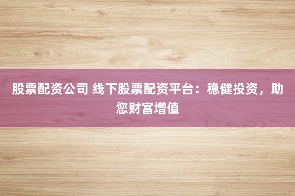 股票配资公司 线下股票配资平台：稳健投资，助您财富增值