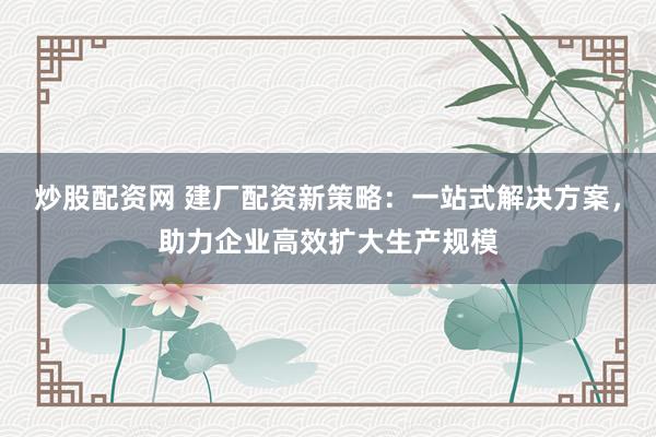 炒股配资网 建厂配资新策略：一站式解决方案，助力企业高效扩大生产规模