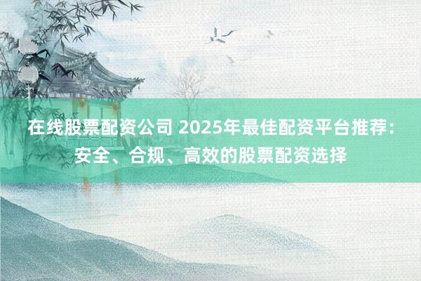 在线股票配资公司 2025年最佳配资平台推荐：安全、合规、高效的股票配资选择