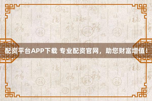 配资平台APP下载 专业配资官网，助您财富增值！