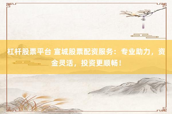 杠杆股票平台 宣城股票配资服务：专业助力，资金灵活，投资更顺畅！