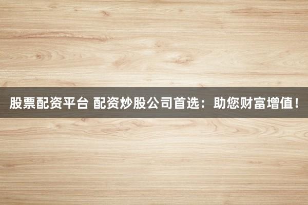 股票配资平台 配资炒股公司首选：助您财富增值！