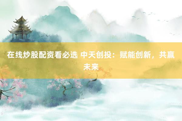 在线炒股配资看必选 中天创投：赋能创新，共赢未来