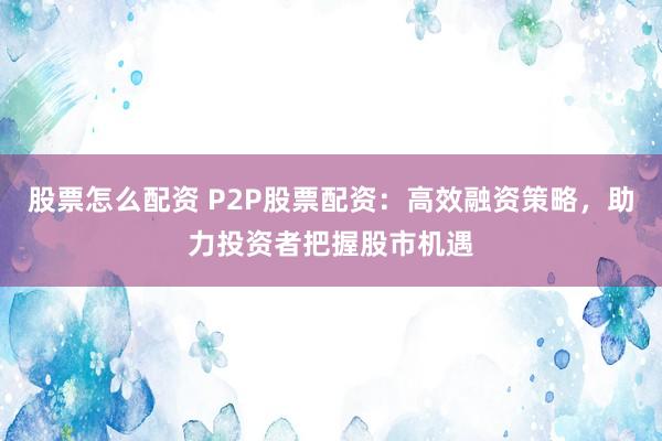 股票怎么配资 P2P股票配资：高效融资策略，助力投资者把握股市机遇
