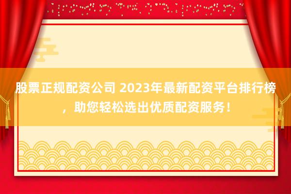 股票正规配资公司 2023年最新配资平台排行榜，助您轻松选出优质配资服务！