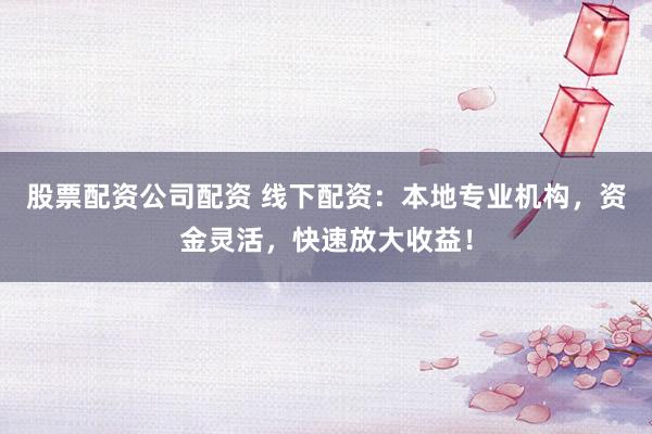 股票配资公司配资 线下配资：本地专业机构，资金灵活，快速放大收益！
