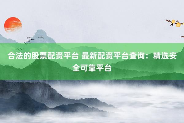 合法的股票配资平台 最新配资平台查询：精选安全可靠平台