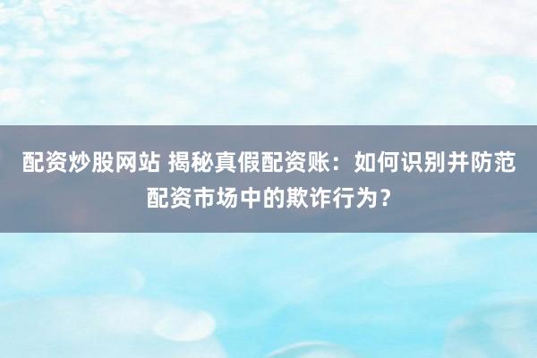 配资炒股网站 揭秘真假配资账：如何识别并防范配资市场中的欺诈行为？