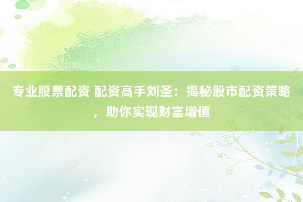 专业股票配资 配资高手刘圣：揭秘股市配资策略，助你实现财富增值