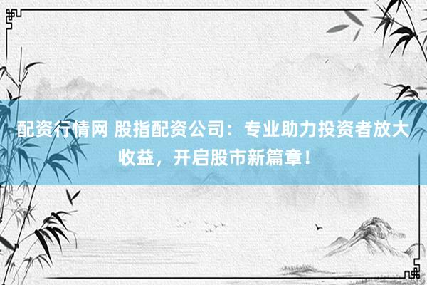 配资行情网 股指配资公司：专业助力投资者放大收益，开启股市新篇章！