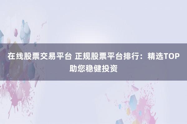 在线股票交易平台 正规股票平台排行：精选TOP助您稳健投资