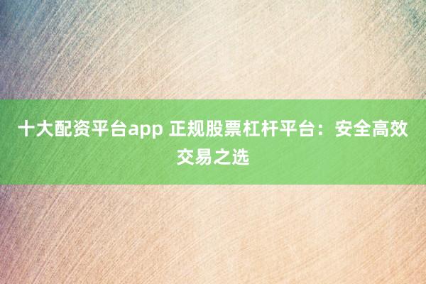 十大配资平台app 正规股票杠杆平台：安全高效交易之选