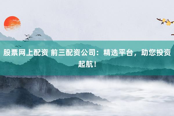 股票网上配资 前三配资公司：精选平台，助您投资起航！