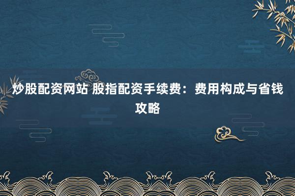 炒股配资网站 股指配资手续费：费用构成与省钱攻略