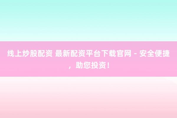 线上炒股配资 最新配资平台下载官网 - 安全便捷，助您投资！
