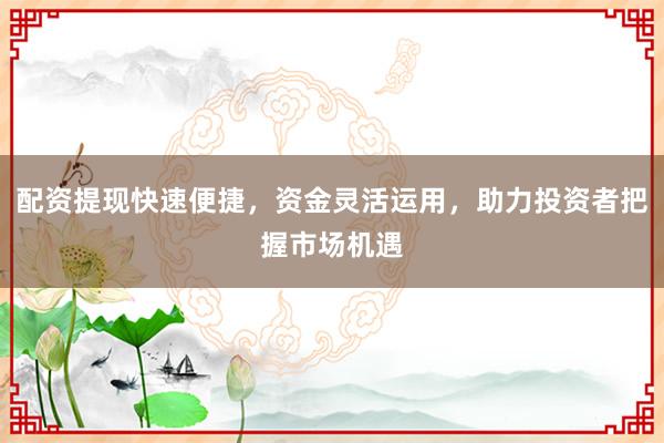配资提现快速便捷，资金灵活运用，助力投资者把握市场机遇