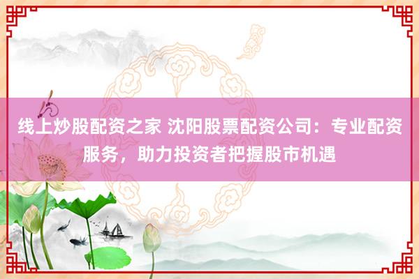 线上炒股配资之家 沈阳股票配资公司：专业配资服务，助力投资者把握股市机遇