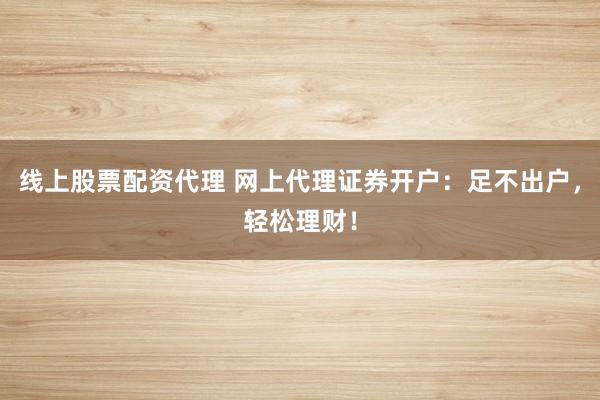 线上股票配资代理 网上代理证券开户：足不出户，轻松理财！